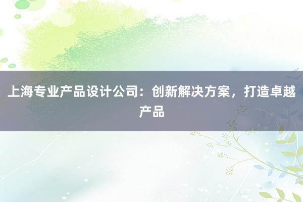 上海专业产品设计公司：创新解决方案，打造卓越产品