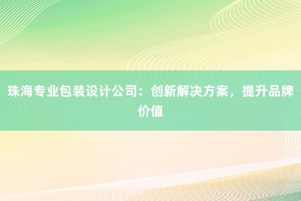 珠海专业包装设计公司：创新解决方案，提升品牌价值